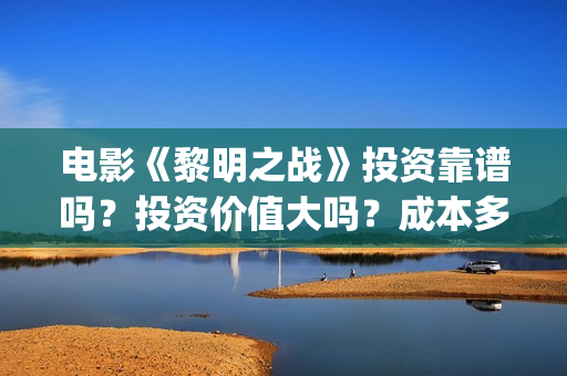 电影《黎明之战》投资靠谱吗?投资价值大吗?成本多少?(黎明之战12集) 电影《黎明之战》投资靠谱吗?投资价值大吗?成本多少?(黎明之战12集)