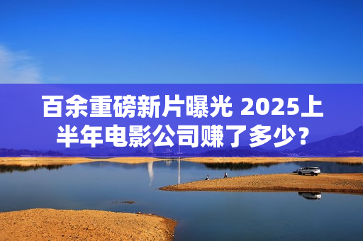 百余重磅新片曝光 2025上半年电影公司赚了多少？