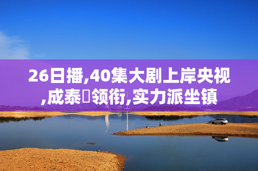 26日播,40集大剧上岸央视,成泰燊领衔,实力派坐镇