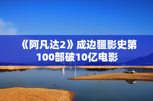 《阿凡达2》成边疆影史第100部破10亿电影