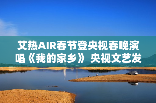 艾热AIR春节登央视春晚演唱《我的家乡》 央视文艺发文力赞 艾热AIR春节登央视春晚演唱《我的家乡》 央视文艺发文力赞