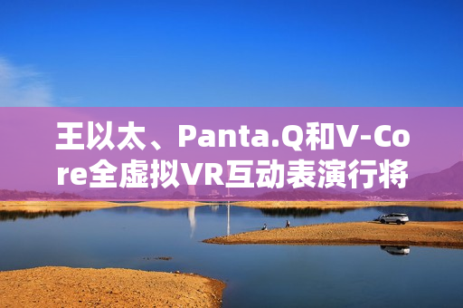 王以太、Panta.Q和V-Core全虚拟VR互动表演行将到来