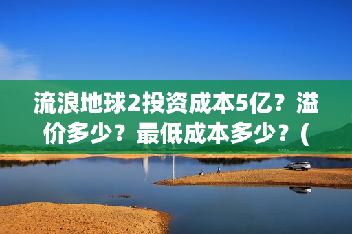 流浪地球2投资成本5亿？溢价多少？最低成本多少？(流浪地球2vcr)