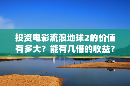投资电影流浪地球2的价值有多大？能有几倍的收益？(地球流浪电影投资方)