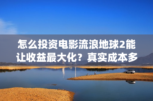 怎么投资电影流浪地球2能让收益最大化？真实成本多少？(怎么投资电影流量赚钱)