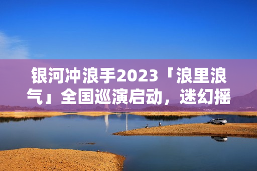 银河冲浪手2023「浪里浪气」全国巡演启动，迷幻摇滚畅游浪漫银河