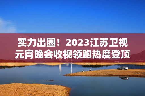 实力出圈!2023江苏卫视元宵晚会收视领跑热度登顶 实力出圈!2023江苏卫视元宵晚会收视领跑热度登顶