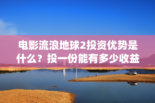 电影流浪地球2投资优势是什么？投一份能有多少收益？(电影流浪地球2首映式明星云集完整视频)