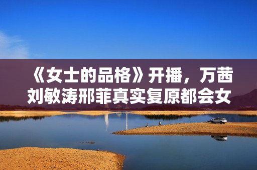 《女士的品格》开播，万茜刘敏涛邢菲真实复原都会女性笑与泪
