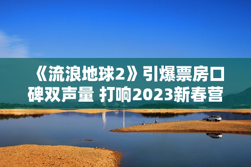 《流浪地球2》引爆票房口碑双声量 打响2023新春营销第一炮