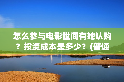 怎么参与电影世间有她认购?投资成本是多少?(普通人如何参加电影节) 怎么参与电影世间有她认购?投资成本是多少?(普通人如何参加电影节)