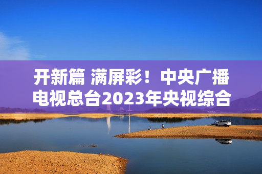 开新篇 满屏彩！中央广播电视总台2023年央视综合频道重点节目片单发布