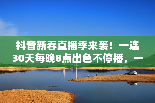 抖音新春直播季来袭！一连30天每晚8点出色不停播，一同暖和中国年
