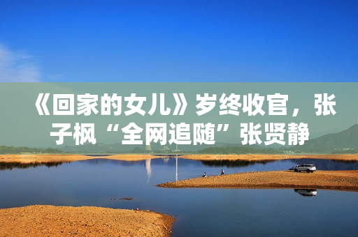 《回家的女儿》岁终收官，张子枫“全网追随”张贤静