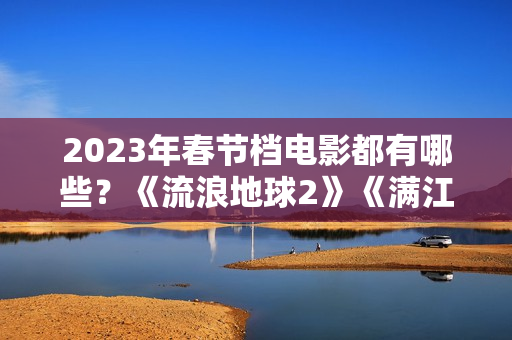2023年春节档电影都有哪些?《流浪地球2》《满江红》《无名》群雄争霸再次开启 2023年春节档电影都有哪些?《流浪地球2》《满江红》《无名》群雄争霸再次开启