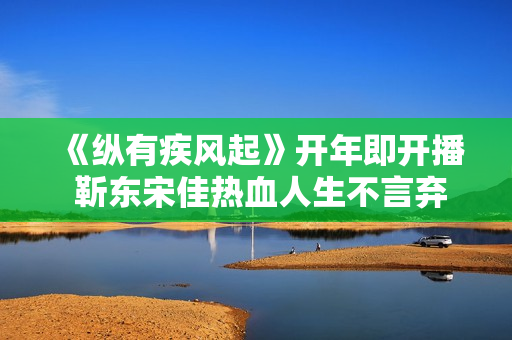 《纵有疾风起》开年即开播 靳东宋佳热血人生不言弃
