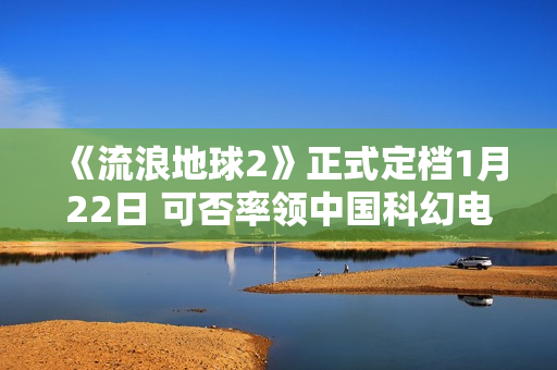 《流浪地球2》正式定档1月22日 可否率领中国科幻电影完成打破？