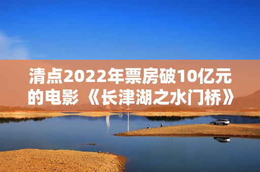 清点2022年票房破10亿元的电影 《长津湖之水门桥》荣登榜首