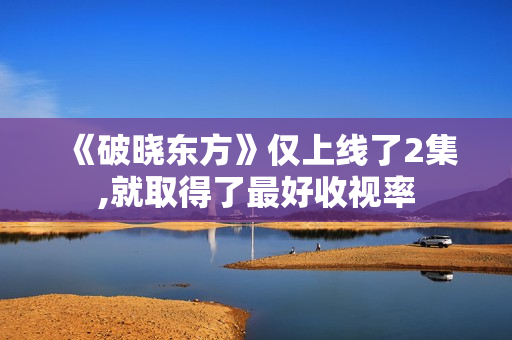 《破晓东方》仅上线了2集,就取得了最好收视率