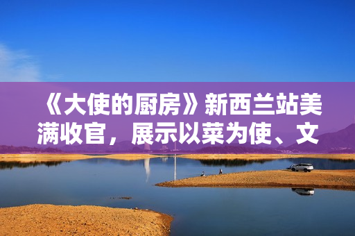 《大使的厨房》新西兰站美满收官，展示以菜为使、文明互通的巧思