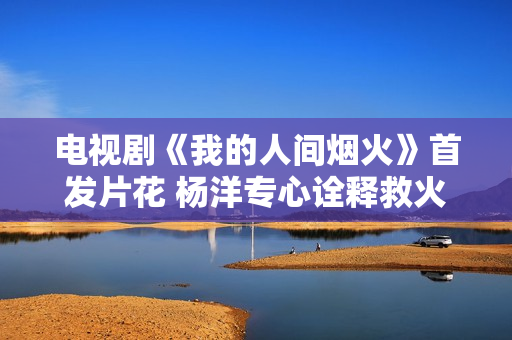 电视剧《我的人间烟火》首发片花 杨洋专心诠释救火员的使命感