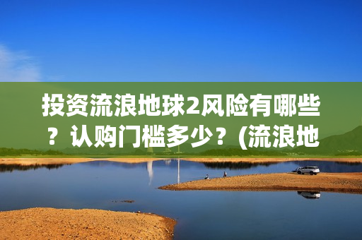 投资流浪地球2风险有哪些？认购门槛多少？(流浪地球投资收益)