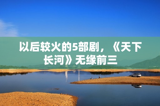 以后较火的5部剧，《天下长河》无缘前三