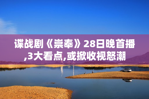 谍战剧《崇奉》28日晚首播,3大看点,或掀收视怒潮