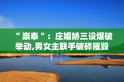 "崇奉":庄媚娇三设爆破举动,男女主联手破碎摧毁诡计 "崇奉":庄媚娇三设爆破举动,男女主联手破碎摧毁诡计