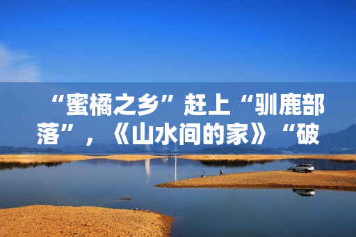 “蜜橘之乡”赶上“驯鹿部落”,《山水间的家》“破解”村庄开展暗码 “蜜橘之乡”赶上“驯鹿部落”,《山水间的家》“破解”村庄开展暗码