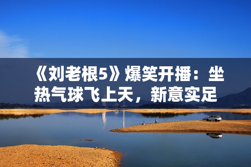 《刘老根5》爆笑开播：坐热气球飞上天，新意实足