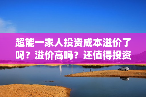 超能一家人投资成本溢价了吗？溢价高吗？还值得投资吗？(超能一家人投资是不是真的?)