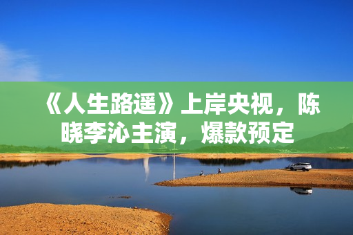 《人生路遥》上岸央视,陈晓李沁主演,爆款预定 《人生路遥》上岸央视,陈晓李沁主演,爆款预定