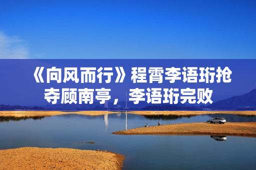 《向风而行》程霄李语珩抢夺顾南亭,李语珩完败 《向风而行》程霄李语珩抢夺顾南亭,李语珩完败