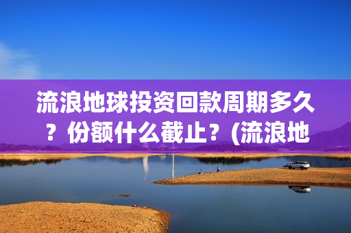 流浪地球投资回款周期多久？份额什么截止？(流浪地球 投资方是谁)