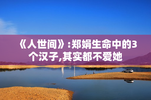 《人世间》:郑娟生命中的3个汉子,其实都不爱她