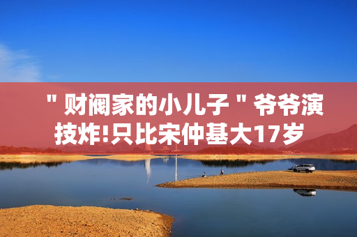 ＂财阀家的小儿子＂爷爷演技炸!只比宋仲基大17岁
