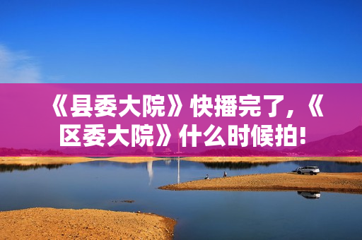 《县委大院》快播完了, 《区委大院》什么时候拍!