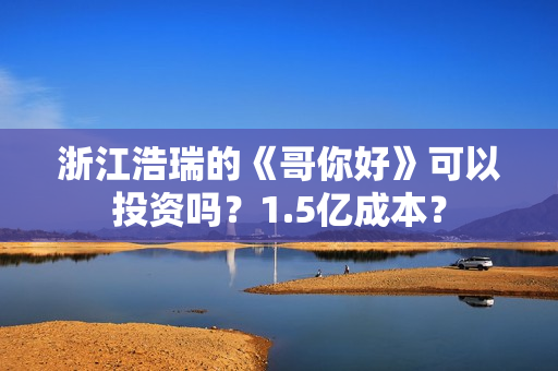 浙江浩瑞的《哥你好》可以投资吗？1.5亿成本？