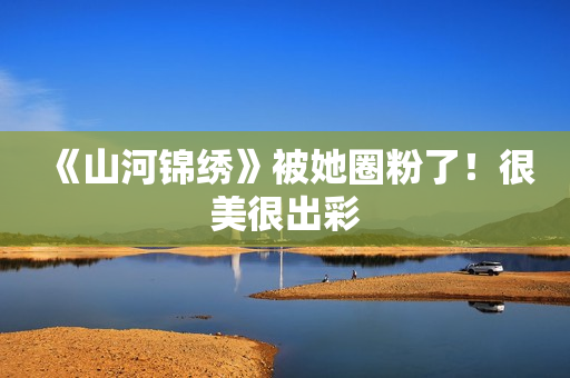 《山河锦绣》被她圈粉了！很美很出彩