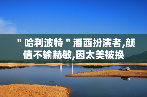 ＂哈利波特＂潘西扮演者,颜值不输赫敏,因太美被换