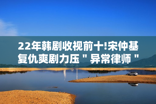22年韩剧收视前十!宋仲基复仇爽剧力压＂异常律师＂