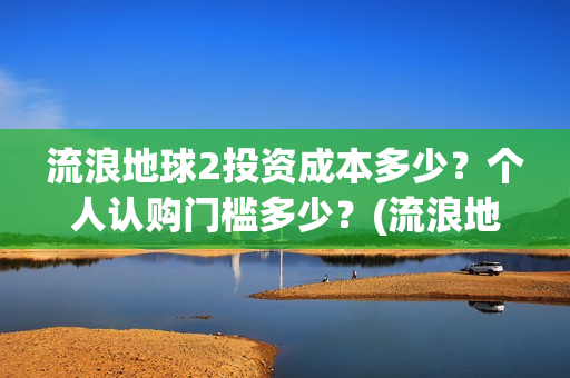流浪地球2投资成本多少？个人认购门槛多少？(流浪地球2剧情推测)