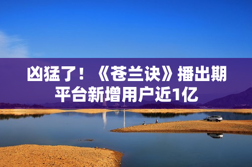 凶猛了！《苍兰诀》播出期平台新增用户近1亿