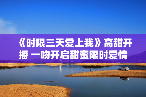 《时限三天爱上我》高甜开播 一吻开启甜蜜限时爱情之旅