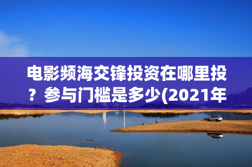 电影频海交锋投资在哪里投?参与门槛是多少(2021年电影濒海交锋) 电影频海交锋投资在哪里投?参与门槛是多少(2021年电影濒海交锋)