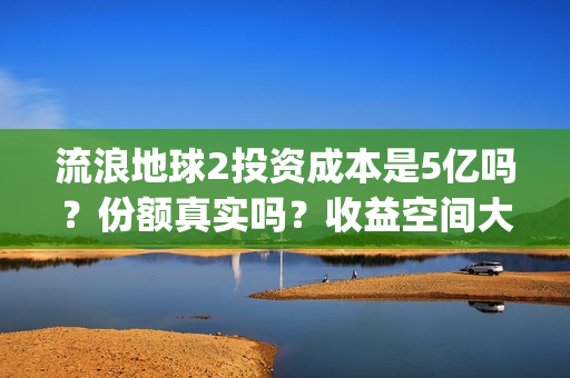 流浪地球2投资成本是5亿吗？份额真实吗？收益空间大吗？(流浪地球2总出品方)