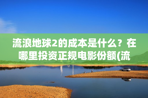 流浪地球2的成本是什么？在哪里投资正规电影份额(流浪地球2的成本)