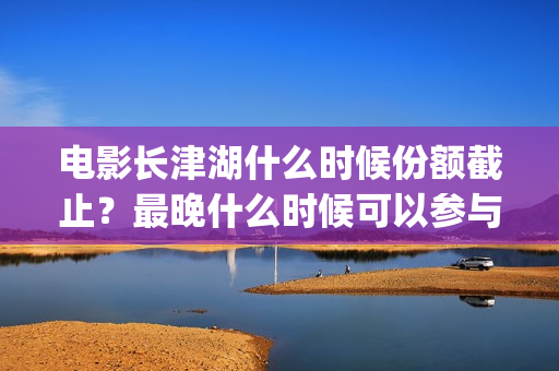 电影长津湖什么时候份额截止？最晚什么时候可以参与？(电影“长津湖”)