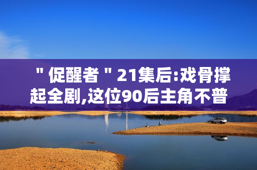 ＂促醒者＂21集后:戏骨撑起全剧,这位90后主角不普通